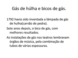 Gás de húlha e bicos de gás.1792 havia sido inventada a lâmpada de gás de hulha(carvão de pedra).Sete anos depois, o bico de gás, com melhores resultados.As instalações de gás nos teatros lembravam órgãos de música, pela combinação de tubos de várias espessuras.