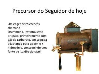Precursor do Seguidor de hoje     Um engenheiro escocês chamado Drummond, inventou esse artefato, primeiramente com gás de carbureto, em seguida adaptando para oxigênio + hidrogênio, conseguindo uma fonte de luz direcionável.