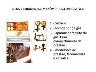 BICOS, FERRAMENTAS, MANÔMETROS,COMBUSTÍVEIS1 - calcário.2 - acendedor de gás.3 -  aparato completo de gás. Com compartimento de pressão.4 – medidores de pressão, ferramentas e válvulas.