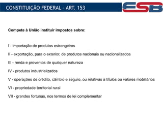 Compete à União instituir impostos sobre:
I - importação de produtos estrangeiros
II - exportação, para o exterior, de produtos nacionais ou nacionalizados
III - renda e proventos de qualquer natureza
IV - produtos industrializados
V - operações de crédito, câmbio e seguro, ou relativas a títulos ou valores mobiliários
VI - propriedade territorial rural
VII - grandes fortunas, nos termos de lei complementar
CONSTITUIÇÃO FEDERAL – ART. 153
 