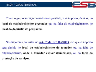 Como regra, o serviço considera-se prestado, e o imposto, devido, no
local do estabelecimento prestador ou, na falta do estabelecimento, no
local do domicílio do prestador.
Nas hipóteses previstas no art. 3º da LC 116/2003, em que o imposto
será devido no local do estabelecimento do tomador ou, na falta de
estabelecimento, onde o tomador estiver domiciliado, ou no local da
prestação do serviços.
ISSQN - CARACTERISTICAS
 