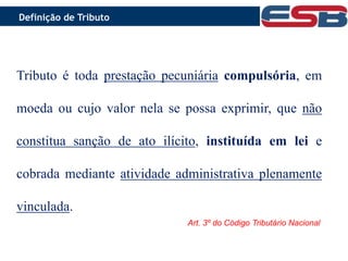 O que é Tributo ?
Tributo é toda prestação pecuniária compulsória, em
moeda ou cujo valor nela se possa exprimir, que não
constitua sanção de ato ilícito, instituída em lei e
cobrada mediante atividade administrativa
plenamente vinculada.
Tributo é toda prestação pecuniária compulsória, em
moeda ou cujo valor nela se possa exprimir, que não
constitua sanção de ato ilícito, instituída em lei e
cobrada mediante atividade administrativa plenamente
vinculada.
Art. 3º do Código Tributário Nacional
Definição de Tributo
 