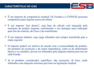  É um imposto de competência estadual. Os Estados e o CONFAZ possuem
competência para legislar acerca do tributo
 É um imposto "por dentro", cuja base de cálculo será integrada pelo
montante do próprio imposto, constituindo o seu destaque mera indicação
para fins de controle, do Fisco e do contribuinte.
 É um imposto indireto, cuja carga tributária será sempre transferida para a
etapa seguinte
 O imposto poderá ser seletivo de acordo com a essencialidade do produto.
Os produtos de essenciais e de maior importância, como os de alimentação
básica e os remédios, devem ser tributados pela alíquota mínima prevista em
cada Estado.
 Já os produtos considerados supérfluos, não essenciais, de luxo, serão
tributados com alíquotas máximas previstas na legislação estadual.
CARACTERÍSTICAS DO ICMS
 