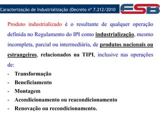 Produto industrializado é o resultante de qualquer operação
definida no Regulamento do IPI como industrialização, mesmo
incompleta, parcial ou intermediária, de produtos nacionais ou
estrangeiros, relacionados na TIPI, inclusive nas operações
de:
- Transformação
- Beneficiamento
- Montagem
- Acondicionamento ou reacondicionamento
- Renovação ou recondicionamento.
Caracterização de Industrialização (Decreto nº 7.212/2010
 