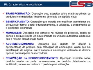  TRANSFORMAÇÃO: Operação que, exercida sobre matérias-primas ou
produtos intermediários, importe na obtenção de espécie nova
 BENEFICIAMENTO: Operação que importe em modificar, aperfeiçoar ou,
de qualquer forma, alterar o funcionamento, a utilização, o acabamento ou
a aparência do produto
 MONTAGEM: Operação que consiste na reunião de produtos, peças ou
partes e de que resulte um novo produto ou unidade autônoma, ainda que
sob a mesma classificação fiscal
 ACONDICIONAMENTO: Operação que importe em alterar a
apresentação do produto, pela colocação da embalagem, ainda que em
substituição da original, salvo quando a embalagem colocada se destine
apenas ao transporte da mercadoria
 RENOVAÇÃO ou RECONDICIONAMENTO: Operação exercida sobre
produto usado ou parte remanescente de produto deteriorado ou
inutilizado, renove ou restaure o produto para utilização
IPI: Características e Modalidades
 