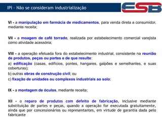VI - a manipulação em farmácia de medicamentos, para venda direta a consumidor,
mediante receita;
VII - a moagem de café torrado, realizada por estabelecimento comercial varejista
como atividade acessória;
VIII - a operação efetuada fora do estabelecimento industrial, consistente na reunião
de produtos, peças ou partes e de que resulte:
a) edificação (casas, edifícios, pontes, hangares, galpões e semelhantes, e suas
coberturas);
b) outras obras de construção civil; ou
c) fixação de unidades ou complexos industriais ao solo;
IX - a montagem de óculos, mediante receita;
XII - o reparo de produtos com defeito de fabricação, inclusive mediante
substituição de partes e peças, quando a operação for executada gratuitamente,
ainda que por concessionários ou representantes, em virtude de garantia dada pelo
fabricante
IPI – Não se consideram industrialização
 