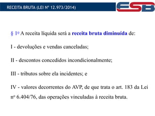 § 1o A receita líquida será a receita bruta diminuída de:
I - devoluções e vendas canceladas;
II - descontos concedidos incondicionalmente;
III - tributos sobre ela incidentes; e
IV - valores decorrentes do AVP, de que trata o art. 183 da Lei
no 6.404/76, das operações vinculadas à receita bruta.
RECEITA BRUTA (LEI Nº 12.973/2014)
 