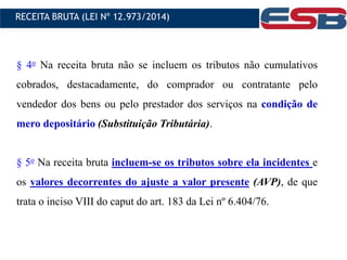 § 4o Na receita bruta não se incluem os tributos não cumulativos
cobrados, destacadamente, do comprador ou contratante pelo
vendedor dos bens ou pelo prestador dos serviços na condição de
mero depositário (Substituição Tributária).
§ 5o Na receita bruta incluem-se os tributos sobre ela incidentes e
os valores decorrentes do ajuste a valor presente (AVP), de que
trata o inciso VIII do caput do art. 183 da Lei nº 6.404/76.
RECEITA BRUTA (LEI Nº 12.973/2014)
 