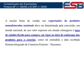 A receita bruta de vendas nas exportações de produtos
manufaturados nacionais deve ser determinada pela conversão, em
moeda nacional, de seu valor expresso em moeda estrangeira à taxa
de câmbio fixada para compra, em vigor na data de embarque dos
produtos para o exterior, como tal entendida a data averbada
Sistema Integrado de Comércio Exterior – Siscomex.
Contabilização das Exportações:
Portaria MF n o 356/88 e IN SRF n o 28/94
 