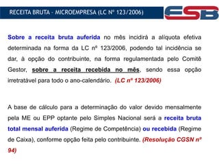 Sobre a receita bruta auferida no mês incidirá a alíquota efetiva
determinada na forma da LC nº 123/2006, podendo tal incidência se
dar, à opção do contribuinte, na forma regulamentada pelo Comitê
Gestor, sobre a receita recebida no mês, sendo essa opção
irretratável para todo o ano-calendário. (LC nº 123/2006)
A base de cálculo para a determinação do valor devido mensalmente
pela ME ou EPP optante pelo Simples Nacional será a receita bruta
total mensal auferida (Regime de Competência) ou recebida (Regime
de Caixa), conforme opção feita pelo contribuinte. (Resolução CGSN nº
94)
RECEITA BRUTA – MICROEMPRESA (LC Nº 123/2006)
 