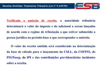 Verificada a omissão de receita, a autoridade tributária
determinará o valor do imposto e do adicional a serem lançados
de acordo com o regime de tributação a que estiver submetida a
pessoa jurídica no período-base a que corresponder a omissão.
O valor da receita omitida será considerado na determinação
da base de cálculo para o lançamento da CSLL, da COFINS, do
PIS/Pasep, do IPI e das contribuições previdenciárias incidentes
sobre a receita.
Receitas Omitidas: Tratamento Tributário (Lei nº 9.249/95)
 
