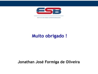 O que é Tributo ?
Tributo é toda prestação pecuniária compulsória, em
moeda ou cujo valor nela se possa exprimir, que não
constitua sanção de ato ilícito, instituída em lei e
cobrada mediante atividade administrativa
plenamente vinculada.
Muito obrigado !
Jonathan José Formiga de Oliveira
 