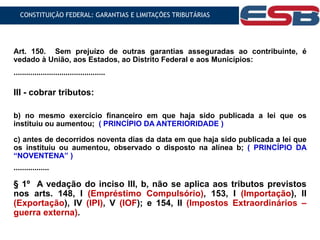 Art. 150. Sem prejuízo de outras garantias asseguradas ao contribuinte, é
vedado à União, aos Estados, ao Distrito Federal e aos Municípios:
............................................
III - cobrar tributos:
b) no mesmo exercício financeiro em que haja sido publicada a lei que os
instituiu ou aumentou; ( PRINCÍPIO DA ANTERIORIDADE )
c) antes de decorridos noventa dias da data em que haja sido publicada a lei que
os instituiu ou aumentou, observado o disposto na alínea b; ( PRINCÍPIO DA
“NOVENTENA” )
.................
§ 1º A vedação do inciso III, b, não se aplica aos tributos previstos
nos arts. 148, I (Empréstimo Compulsório), 153, I (Importação), II
(Exportação), IV (IPI), V (IOF); e 154, II (Impostos Extraordinários –
guerra externa).
CONSTITUIÇÃO FEDERAL: GARANTIAS E LIMITAÇÕES TRIBUTÁRIAS
 