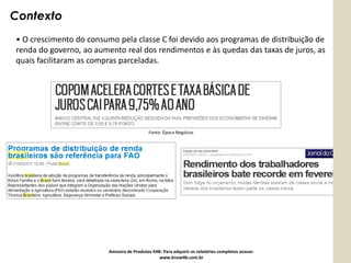 Contexto
• O crescimento do consumo pela classe C foi devido aos programas de distribuição de
renda do governo, ao aumento real dos rendimentos e às quedas das taxas de juros, as
quais facilitaram as compras parceladas.




                                            Fonte: Época Negócios




                         Amostra de Produtos K4B: Para adquirir os relatórios completos acesse:
                                                www.know4b.com.br
 
