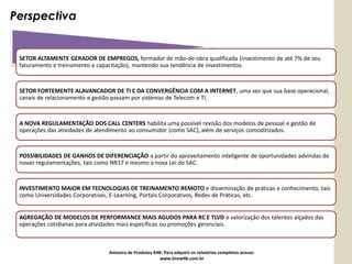 Perspectiva


 SETOR ALTAMENTE GERADOR DE EMPREGOS, formador de mão-de-obra qualificada (investimento de até 7% de seu
 faturamento e treinamento e capacitação), mantendo sua tendência de investimentos.



 SETOR FORTEMENTE ALAVANCADOR DE TI E DA CONVERGÊNCIA COM A INTERNET, uma vez que sua base operacional,
 canais de relacionamento e gestão passam por sistemas de Telecom e TI.



 A NOVA REGULAMENTAÇÃO DOS CALL CENTERS habilita uma possível revisão dos modelos de pessoal e gestão de
 operações das atividades de atendimento ao consumidor (como SAC), além de serviços comoditizados.



 POSSIBILIDADES DE GANHOS DE DIFERENCIAÇÃO a partir do aproveitamento inteligente de oportunidades advindas de
 novas regulamentações, tais como NR17 e mesmo a nova Lei do SAC.



 INVESTIMENTO MAIOR EM TECNOLOGIAS DE TREINAMENTO REMOTO e disseminação de práticas e conhecimento, tais
 como Universidades Corporativas, E-Learning, Portais Corporativos, Redes de Práticas, etc.


 AGREGAÇÃO DE MODELOS DE PERFORMANCE MAIS AGUDOS PARA RC E TLVD e valorização dos talentos alçados das
 operações cotidianas para atividades mais específicas ou promoções gerenciais.



                                Amostra de Produtos K4B: Para adquirir os relatórios completos acesse:
                                                       www.know4b.com.br
 
