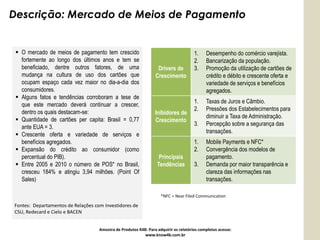 Descrição: Mercado de Meios de Pagamento


  O mercado de meios de pagamento tem crescido                                       1.    Desempenho do comércio varejista.
   fortemente ao longo dos últimos anos e tem se                                      2.    Bancarização da população.
   beneficiado, dentre outros fatores, de uma                     Drivers de          3.    Promoção da utilização de cartões de
   mudança na cultura de uso dos cartões que                     Crescimento                crédito e débito e crescente oferta e
   ocupam espaço cada vez maior no dia-a-dia dos                                            variedade de serviços e benefícios
   consumidores.                                                                            agregados.
  Alguns fatos e tendências corroboram a tese de
                                                                                      1.    Taxas de Juros e Câmbio.
   que este mercado deverá continuar a crescer,
                                                                                      2.    Pressões dos Estabelecimentos para
   dentro os quais destacam-se:                                  Inibidores de
                                                                                            diminuir a Taxa de Administração.
  Quantidade de cartões per capita: Brasil = 0,77               Crescimento
                                                                                      3.    Percepção sobre a segurança das
   ante EUA = 3.
                                                                                            transações.
  Crescente oferta e variedade de serviços e
   benefícios agregados.                                                              1.    Mobile Payments e NFC*
  Expansão do crédito ao consumidor (como                                            2.    Convergência dos modelos de
   percentual do PIB).                                             Principais               pagamento.
  Entre 2005 e 2010 o número de POS* no Brasil,                  Tendências          3.    Demanda por maior transparência e
   cresceu 184% e atingiu 3,94 milhões. (Point Of                                           clareza das informações nas
   Sales)                                                                                   transações.

                                                                    *NFC = Near Filed Communication

Fontes: Departamentos de Relações com Investidores de
CSU, Redecard e Cielo e BACEN


                                    Amostra de Produtos K4B: Para adquirir os relatórios completos acesse:
                                                           www.know4b.com.br
 