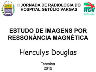 ESTUDO DE IMAGENS POR
RESSONÂNCIA MAGNÉTICA
Herculys Douglas
Teresina
2015
II JORNADA DE RADIOLOGIA DO
HOSPITAL GETÚLIO VARGAS
 