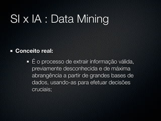 SI x IA : Data Mining

 Conceito real:
       É o processo de extrair informação válida,
       previamente desconhecida e de máxima
       abrangência a partir de grandes bases de
       dados, usando-as para efetuar decisões
       cruciais;
 