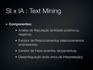 SI x IA : Text Mining
 Componentes:
      Análise de Reputação (entidade positiva ou
      negativa);
      Extrator de Relacionamentos (relacionamentos
      empresariais);
      Extrator de Fatos (eventos, lançamentos);
      Desambiguação (evita erros de interpretação);
 