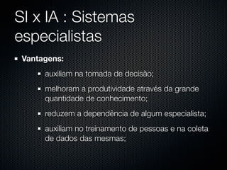 SI x IA : Sistemas
especialistas
 Vantagens:
      auxiliam na tomada de decisão;
      melhoram a produtividade através da grande
      quantidade de conhecimento;
      reduzem a dependência de algum especialista;
      auxiliam no treinamento de pessoas e na coleta
      de dados das mesmas;
 