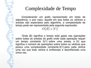 Complexidade de Tempo
Considerando um grafo representado em listas de
adjacência, o pior caso, aquele em que todos os vértices e
arestas são explorados pelo algoritmo, a complexidade de
tempo pode ser representada pela seguinte expressão:
Onde |E|  significa o tempo total gasto nas operações
sobre todas as arestas do grafo onde cada operação requer
um tempo constante 0(1)  sobre uma aresta, e  |V| que
significa o número de operações sobre todos os vértices que
possui uma complexidade constante 0(1) para cada vértice
uma vez que todo vértice é enfileirado e desinfileirado uma
única vez.
 