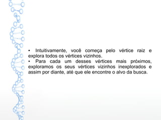 ● Intuitivamente, você começa pelo vértice raiz e
explora todos os vértices vizinhos.
● Para cada um desses vértices mais próximos,
exploramos os seus vértices vizinhos inexplorados e
assim por diante, até que ele encontre o alvo da busca.
 