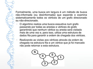 Formalmente, uma busca em largura é um método de busca
não-informada (ou desinformada) que expande e examina
sistematicamente todos os vértices de um grafo direcionado
ou não-direcionado.
●
O algoritmo realiza uma busca exaustiva num grafo
passando por todas as arestas e vértices do grafo
garantindo que nenhum vértice ou aresta será visitado
mais de uma vez e, para isso, utiliza uma estrutura de
dados fila para garantir a ordem de chegada dos vértices.
●
Realizando as visitas aos vértices através da ordem de
chegada na estrutura fila e um vértice que já foi marcado
não pode retornar a esta estrutura.
 