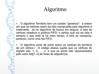 Algoritmo
● O algoritmo Território tem um caráter "genérico":  a ordem
em que os vértices saem da lista manipulada pelo algoritmo é
irrelevante.  Já no algoritmo de busca em largura, a lista de
vértices obedece a política FIFO: o vértice que sai da lista é
sempre o que está lá há mais tempo. A lista se comporta,
portanto, como uma fila FIFO.
● O algoritmo pinta de preto todos os vértices do território
de um vértice r.  O código abaixo supõe que os vértices do
dígrafo são  1, 2, … , n  e que os arcos são representados
pelo vetor Adj[1..n] de listas de adjacência.
 