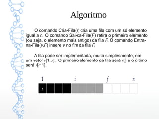 Algoritmo
O comando Cria-Fila(r) cria uma fila com um só elemento
igual a r.  O comando Sai-da-Fila(F) retira o primeiro elemento
(ou seja, o elemento mais antigo) da fila F. O comando Entra-
na-Fila(v,F) insere v no fim da fila F.
A fila pode ser implementada, muito simplesmente, em
um vetor F[1..n].  O primeiro elemento da fila será F[i] e o último
será F[f−1].
 