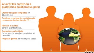A CorpFlex construiu a plataforma colaborativa para: Ofertar soluções completas em colaboração.Propiciar crescimento e colaboração com canais de distribuição  TI no canal de distribuição de TI .Reduzir os custospara os clientes finais.Aumentar a velocidadede entrega de soluções completas  ao mercado.Propiciar ganhos de escala para todos