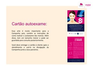 Cartão autoexame: Essa arte é muito importante para a Campanha pois, contém as instruções de como realizar o autoexame das mamas. Além disso, tem um tamanho menor e pode ser guardada para consulta posteriormente. Você deve entregar o cartão à cliente após o atendimento e usá-lo na divulgação da Campanha junto a seus parceiros. 