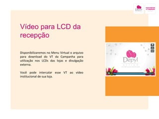 Vídeo para LCD da recepção Disponibilizaremos no Menu Virtual o arquivo para download do VT da Campanha para utilização nos LCDs das lojas e divulgação externa. Você pode intercalar esse VT ao vídeo institucional de sua loja. 