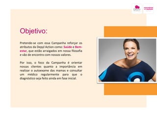 Objetivo: Pretende-se com essa Campanha reforçar os atributos da Depyl Action como:  Saúde  e  Bem-estar , que estão arraigados em nossa filosofia e vão de encontro com nossos valores.  Por isso, o foco da Campanha é orientar nossas clientes quanto a importância em realizar o autoexame das mamas e consultar um médico regularmente para que o diagnóstico seja feito ainda em fase inicial. Imagem nesse local onde está a caixa amarela 