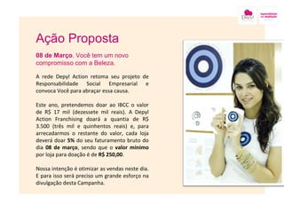 Ação Proposta 08 de Março . Você tem um novo compromisso com a Beleza. A rede Depyl Action retoma seu projeto de Responsabilidade Social Empresarial e convoca Você para abraçar essa causa. Este ano, pretendemos doar ao IBCC o valor de R$ 17 mil (dezessete mil reais). A Depyl Action Franchising doará a quantia de R$ 3.500 (três mil e quinhentos reais) e, para arrecadarmos o restante do valor, cada loja deverá doar  5%  do seu faturamento bruto do dia  08 de março , sendo que o  valor mínimo  por loja para doação é de  R$ 250,00 .  Nossa intenção é otimizar as vendas neste dia. E para isso será preciso um grande esforço na divulgação desta Campanha.  