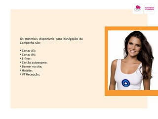 Os materiais disponíveis para divulgação da Campanha são:  Cartaz A3; Cartaz A4; E-flyer; Cartão autoexame; Banner no site; Hotsite; VT Recepção; Imagem nesse local onde está a caixa amarela 