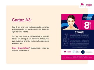 Cartaz A3: Este é um impresso mais completo contendo as informações do autoexame e os dados da lojas de cada cidade. Por ser um material informativo, o mesmo deverá ser entregue aos parceiros da loja para que ajudem a orientar mais mulheres quanto a prevenção. Onde disponibilizar?  Academias, lojas de lingerie, entre outros.  Imagem nesse local onde está a caixa amarela 