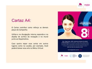 Cartaz A4: O Cartaz contribui como reforço as demais peças da Campanha. Utilize-o na divulgação interna expondo-o no  display  de acrílico da recepção e no mural junto ao Depylnotícia.  Caso queira expor esse cartaz em outros lugares como no Lavabo, por exemplo, Você poderá baixar essa arte no Menu Virtual. Imagem nesse local onde está a caixa amarela 