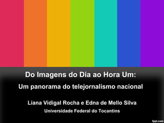 Do Imagens do Dia ao Hora Um:
Um panorama do telejornalismo nacional
Liana Vidigal Rocha e Edna de Mello Silva
Universidade Federal do Tocantins
 