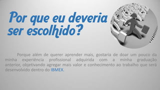 Por que eu deveria
ser escolhido?
Porque além de querer aprender mais, gostaria de doar um pouco da
minha experiência profissional adquirida com a minha graduação
anterior, objetivando agregar mais valor e conhecimento ao trabalho que será
desenvolvido dentro do IBMEX.

 
