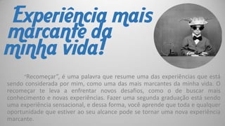 Experiência mais
marcante da
minha vida!
“Recomeçar”, é uma palavra que resume uma das experiências que está

sendo considerada por mim, como uma das mais marcantes da minha vida. O
recomeçar te leva a enfrentar novos desafios, como o de buscar mais
conhecimento e novas experiências. Fazer uma segunda graduação está sendo
uma experiência sensacional, e dessa forma, você aprende que toda e qualquer
oportunidade que estiver ao seu alcance pode se tornar uma nova experiência
marcante.

 