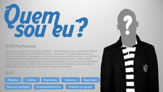 Quem
sou eu?
Perfil Profissional
Atualmente cursando Administração pelo IBMEC – MG (graduação), estou concluindo o MBA em
Gestão Empresarial pela Fundação Getúlio Vargas, me graduei em Comunicação Social com
ênfase em Publicidade e Propaganda pelo Centro Universitário de Belo Horizonte - UNI-BH (2007).
Sou Técnico em administração pela Escola Técnica de Formação Gerencial - SEBRAE (2002).
Também ocupo os respectivos cargos de Diretor de Marketing e Comunicação do DCE (Diretório
Central dos Estudantes) - IBMEC - MG e também de Diretor de Marketing e Comunicação da
Atlética IBMEC-MG. Tenho muito interesse em Finanças e Marketing.

Skills
Próativo

Criativo

Foco em resultado

Organizado
Empreendedorismo

Liderança

Negociação

Trabalho em grupo

?

 