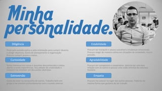 Minha
personalidade.
Diligência
Prezo pela autodisciplina e pela orientação para cumprir deveres
e atingir objetivos. Gosto de planejamento e organização.
Procuro cumprir prazos e metas.

Curiosidade
Tenho interesse em coisas e assuntos desconhecidos e estou
aberto a novas experiências. Sou adepto da criatividade e
costumo me envolver em discussões abstratas.

Extroversão
Gosto de estar na companhia de outros. Trabalho bem em
grupo e me envolvo profundamente com o mundo exterior

Estabilidade
Procuro ser tranquilo e pouco suscetível a mudanças emocionais.
Procuro reagir de maneira calma em situações de ansiedade, risco e
pressão.

Agradabilidade
Procuro ser compassivo e cooperativo. Valorizo ter uma boa
relação com os outros e possuo uma visão otimista da natureza
humana.

Empatia
Procuro me colocar no lugar das outras pessoas. Tratá-las da
mesma forma que gostaria de ser tratado.

 