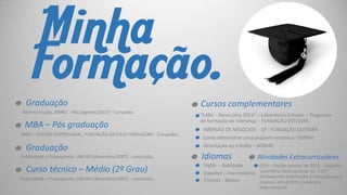 .
.
.
.

Minha
Formação.
Graduação
Administração, IBMEC - MG (Agosto/2017) - Cursando.

MBA – Pós graduação
MBA – GESTÃO EMPRESARIAL, FUNDAÇÃO GETULIO VARGAS/BH - Cursando.

Graduação

Publicidade e Propaganda, UNI-BH (dezembro/2007) - concluída.

Curso técnico – Médio (2º Grau)

Publicidade e Propaganda, UNI-BH (dezembro/2007) - concluída.

..

Cursos complementares

..
.
.. Idiomas
..

“LABx - Nova Lima 2013” – Laboratório Estudar – Programa
de formação de liderança - FUNDAÇÃO ESTUDAR.
IMERSÃO DE NEGÓCIOS - SP - FUNDAÇÃO ESTUDAR.
Como administrar uma pequena empresa- SEBRAE.
Orientação ao Crédito – SEBRAE.

Inglês - Avançado.

..

Atividades Extracurriculares

CISV – Desde Janeiro de 2013 - Trabalho
Espanhol – Intermediário. voluntário internacional no "CISV"
(fornecendo orientação e educação para
Francês - Básico.
crianças em âmbito nacional e
internacional.

 