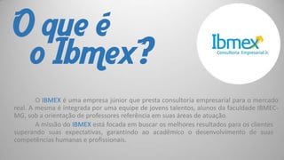 O que é
o Ibmex?
O IBMEX é uma empresa júnior que presta consultoria empresarial para o mercado
real. A mesma é integrada por uma equipe de jovens talentos, alunos da faculdade IBMECMG, sob a orientação de professores referência em suas áreas de atuação.
A missão do IBMEX está focada em buscar os melhores resultados para os clientes
superando suas expectativas, garantindo ao acadêmico o desenvolvimento de suas
competências humanas e profissionais.

 