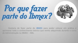 Por que fazer

parte do Ibmex?
Gostaria de fazer parte do IBMEX para poder colocar em prática e
aprimorar todo o conhecimento teórico que venho adquirindo durante o curso
de Administração no IBMEC – MG.

 
