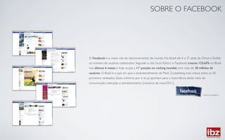 SOBRE O FACEBOOK	





O Facebook é o maior site de relacionamentos do mundo. No Brasil ele é o 3º, atrás de Orkut e Twitter
no número de usuários cadastrados. Segundo o site Social Bakers, o Facebook cresceu 123,65% no Brasil
nos últimos 6 meses e hoje ocupa a 11ª posição no ranking mundial, com mais de 18 milhões de
usuários. O Brasil é o país em que o empreendimento de Mark Zuckerberg mais cresce entre os 50
primeiros rankeados. Esses números por si só, já apontam para a importância deste meio de
comunicação, interação e entretenimento (números de maio/2011).	



                                                                                       Fonte: Social Bakers	

 