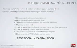 POR QUE INVESTIR NAS MÍDIAS SOCIAIS?	


     Mídia Social é uma forma moderna de praticar uma das principais necessidades do ser
     humano: a socialização E mídia social não é tecnologia, é RELACIONAMENTO!	



                                          •  80% da população brasileira possui acesso à internet;	

                                          •  60% dos internautas brasileiros usam redes sociais;	

                                          •  1 terço deles ﬁca conectado no mínimo1 hora por dia nas redes sociais;	

                                          •  39% pertence as classes A e B;	

                                          •  7 a cada 10 usuários usam referências da empresa na internet para efetuar suas compras;	

                                          •  9 a cada 10 usuários do Facebook segue alguma empresa;	

                                          •  Twitter é a maior concentração de usuários formadores de opinião;	

                                          •  80% dos consumidores APROVAM ações nas redes sociais;	



                                                   REDE SOCIAL = CAPITAL SOCIAL	


Pesquisa realizada pelo IBOPE MÍDIA de 02 a 15 de Setembro/10 em onze regiões metropolitanas do
Brasil, num total de 8.561 entrevistas, representando 25 milhões de usuários de Redes Sociais no Brasil.	

 