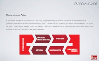 ESPECIALIDADE	



Planejamento de Ações	

	

É a hora de planejar as ações! Baseado em todo o conhecimento acumulado na análise de ambiente virtual	

(processo antecessor) e constante alinhamento com a cultura, metas e objetivos do cliente, desenvolvemos um plano 	

de ação à curto, médio e longo prazo sob medida à instituição. Nenhuma ação é tomada sem justiﬁcativa, assim como 	

a satisfação e o retorno obtido por nossos clientes.	

 