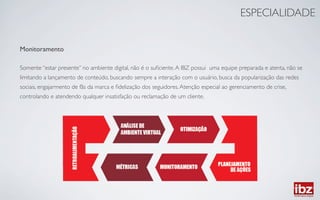 ESPECIALIDADE	



Monitoramento	

	

Somente “estar presente” no ambiente digital, não é o suﬁciente. A IBZ possui uma equipe preparada e atenta, não se 	

limitando a lançamento de conteúdo, buscando sempre a interação com o usuário, busca da popularização das redes 	

sociais, engajarmento de fãs da marca e ﬁdelização dos seguidores. Atenção especial ao gerenciamento de crise, 	

controlando e atendendo qualquer insatisfação ou reclamação de um cliente.	

	

 
