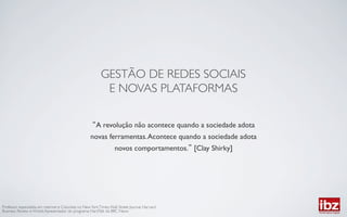 GESTÃO DE REDES SOCIAIS	

                                                             E NOVAS PLATAFORMAS	


                                                         A revolução não acontece quando a sociedade adota
                                                      novas ferramentas. Acontece quando a sociedade adota
                                                                    novos comportamentos. [Clay Shirky]	





Professor especialista em internet e Colunista no New York Times, Wall Street Journal, Harvard
Business Review e Wired; Apresentador do programa HardTalk da BBC News	

 